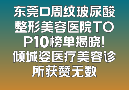 东莞口周纹玻尿酸整形美容医院TOP10榜单揭晓！倾城姿医疗美容诊所获赞无数