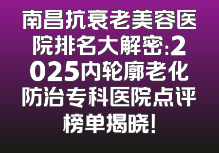南昌抗衰老美容医院排名大解密：2025内轮廓老化防治专科医院点评榜单揭晓！