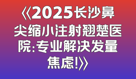 《2025长沙鼻尖缩小注射翘楚医院：专业解决发量焦虑！》