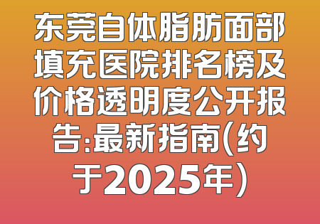东莞自体脂肪面部填充医院排名榜及价格透明度公开报告：最新指南（约于2025年）