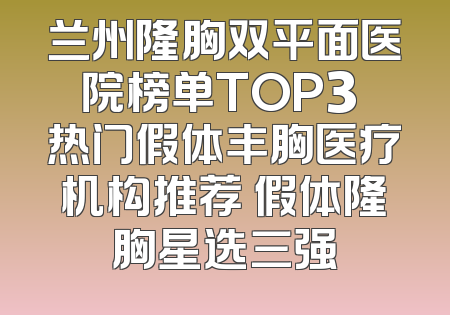 兰州隆胸双平面医院榜单TOP3 热门假体丰胸医疗机构推荐 假体隆胸星选三强