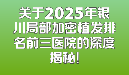 关于2025年银川局部加密植发排名前三医院的深度揭秘！