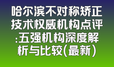 哈尔滨不对称矫正技术权威机构点评：五强机构深度解析与比较（最新）