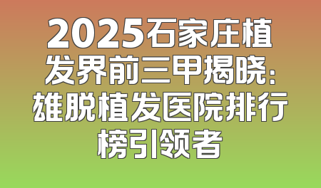 2025石家庄植发界前三甲揭晓：雄脱植发医院排行榜引领者