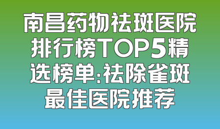 南昌药物祛斑医院排行榜TOP5精选榜单：祛除雀斑最佳医院推荐
