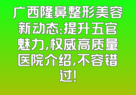广西隆鼻整形美容新动态：提升五官魅力，权威高质量医院介绍，不容错过！