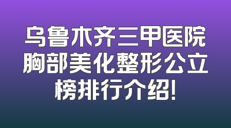 乌鲁木齐三甲医院胸部美化整形公立榜排行介绍！