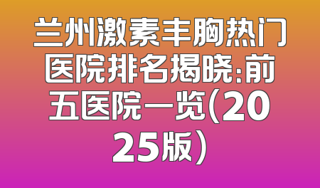 兰州激素丰胸热门医院排名揭晓：前五医院一览（2025版）