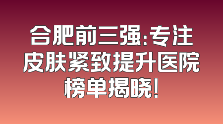 合肥前三强：专注皮肤紧致提升医院榜单揭晓！