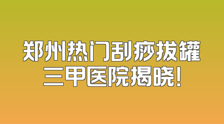 郑州热门刮痧拔罐三甲医院揭晓！