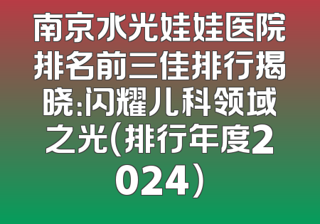 南京水光娃娃医院排名前三佳排行揭晓：闪耀儿科领域之光（排行年度2024）