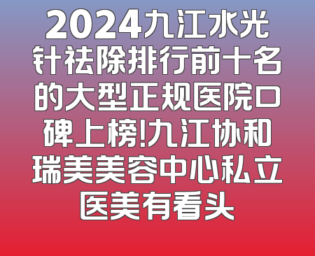 2024九江水光针祛除排行前十名的大型正规医院口碑上榜！九江协和瑞美美容中心私立医美有看头