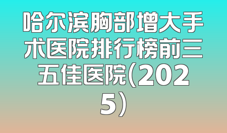 哈尔滨胸部增大手术医院排行榜前三五佳医院（2025）