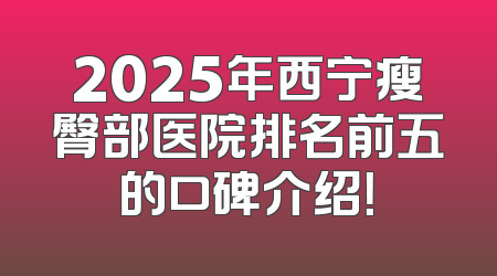 2025年西宁瘦臀部医院排名前五的口碑介绍！
