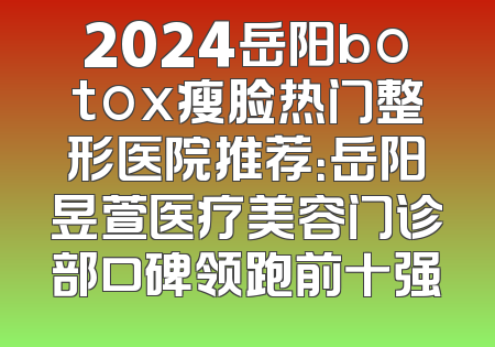 2024岳阳botox瘦脸热门整形医院推荐：岳阳昱萱医疗美容门诊部口碑领跑前十强