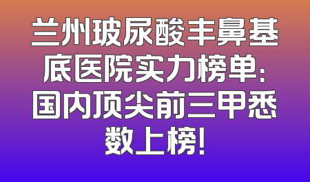 兰州玻尿酸丰鼻基底医院实力榜单：国内顶尖前三甲悉数上榜！