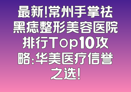 最新！常州手掌祛黑痣整形美容医院排行Top10攻略：华美医疗信誉之选！