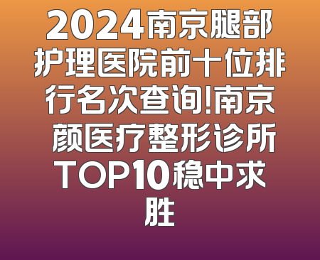 2024南京腿部护理医院前十位排行名次查询！南京瑧颜医疗整形诊所TOP10稳中求胜