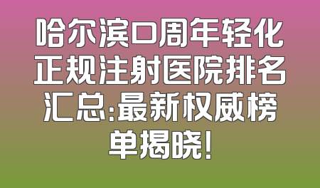 哈尔滨口周年轻化正规注射医院排名汇总：最新权威榜单揭晓！