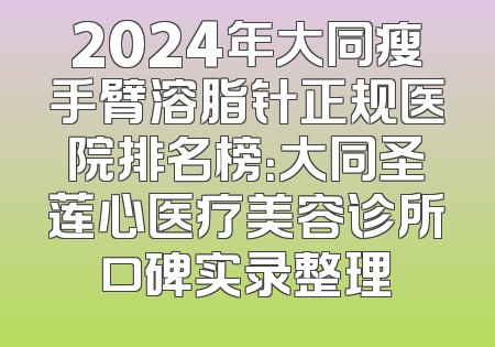 2024年大同瘦手臂溶脂针正规医院排名榜：大同圣莲心医疗美容诊所口碑实录整理