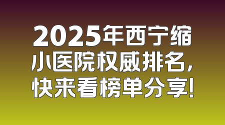 2025年西宁缩小医院权威排名，快来看榜单分享！