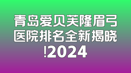青岛爱贝芙隆眉弓医院排名全新揭晓！2024