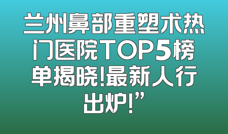 兰州鼻部重塑术热门医院TOP5榜单揭晓！最新人行出炉！”