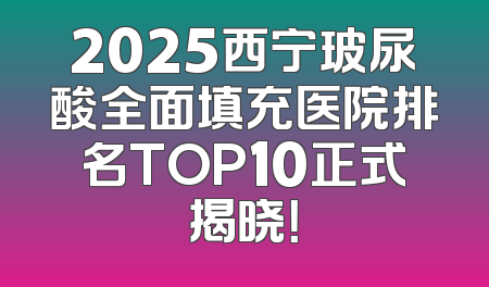 2025西宁玻尿酸全面填充医院排名TOP10正式揭晓！