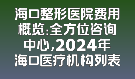 海口整形医院费用概览：全方位咨询中心，2024年海口医疗机构列表