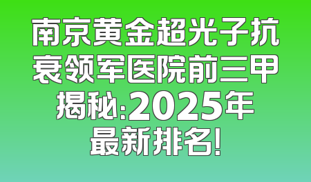 南京黄金超光子抗衰领军医院前三甲揭秘：2025年最新排名！