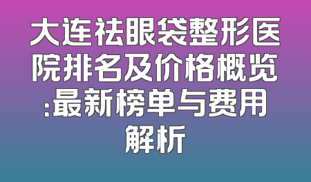 大连祛眼袋整形医院排名及价格概览：最新榜单与费用解析