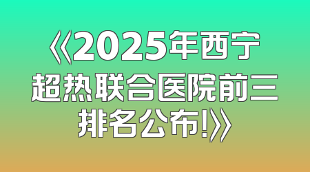 《2025年西宁超热联合医院前三排名公布！》