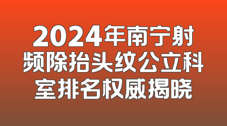 2024年南宁射频除抬头纹公立科室排名权威揭晓