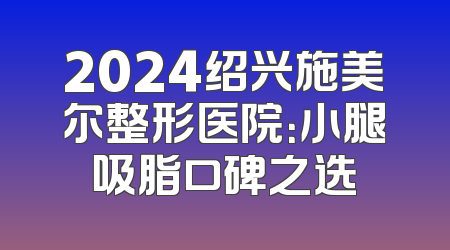 2024绍兴施美尔整形医院：小腿吸脂口碑之选