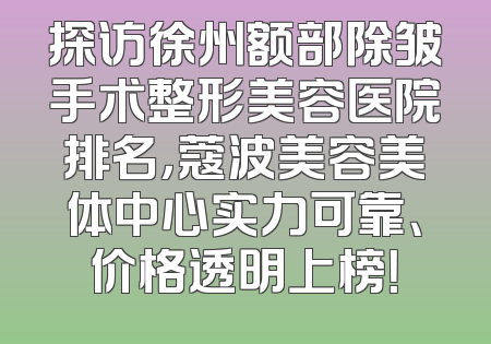 探访徐州额部除皱手术整形美容医院排名，蔻波美容美体中心实力可靠、价格透明上榜！