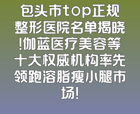 包头市top正规整形医院名单揭晓！伽蓝医疗美容等十大权威机构率先领跑溶脂瘦小腿市场！