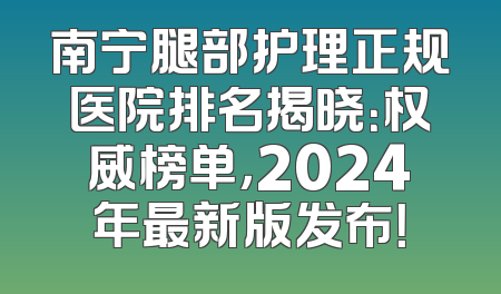 南宁腿部护理正规医院排名揭晓：权威榜单，2024年最新版发布！
