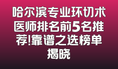 哈尔滨专业环切术医师排名前5名推荐！靠谱之选榜单揭晓