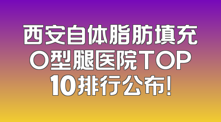 西安自体脂肪填充O型腿医院TOP10排行公布！