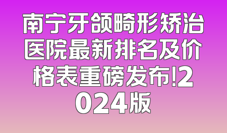 南宁牙颌畸形矫治医院最新排名及价格表重磅发布！2024版