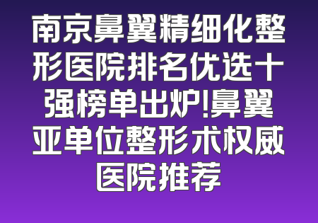 南京鼻翼精细化整形医院排名优选十强榜单出炉！鼻翼亚单位整形术权威医院推荐