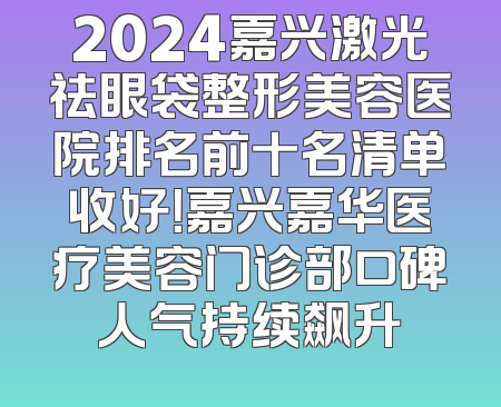 2024嘉兴激光祛眼袋整形美容医院排名前十名清单收好！嘉兴嘉华医疗美容门诊部口碑人气持续飙升