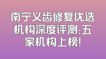 南宁义齿修复优选机构深度评测：五家机构上榜！
