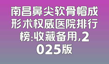 南昌鼻尖软骨帽成形术权威医院排行榜：收藏备用，2025版