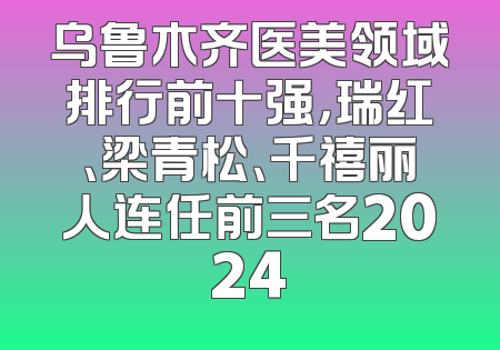 乌鲁木齐医美领域排行前十强，瑞红、梁青松、千禧丽人连任前三名2024