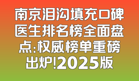 南京泪沟填充口碑医生排名榜全面盘点：权威榜单重磅出炉！2025版
