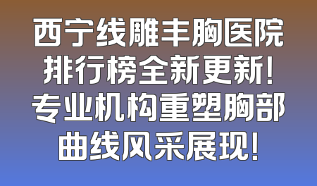 西宁线雕丰胸医院排行榜全新更新！专业机构重塑胸部曲线风采展现！