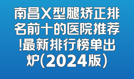 南昌X型腿矫正排名前十的医院推荐！最新排行榜单出炉（2024版）