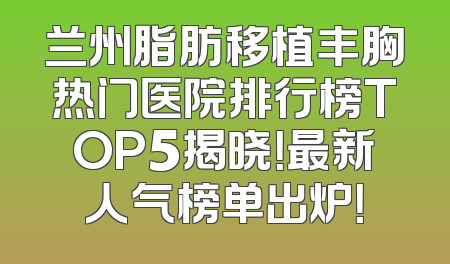 兰州脂肪移植丰胸热门医院排行榜TOP5揭晓！最新人气榜单出炉！