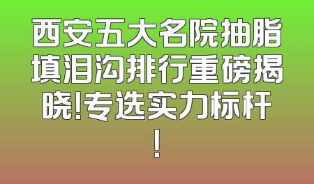 西安五大名院抽脂填泪沟排行重磅揭晓！专选实力标杆！
